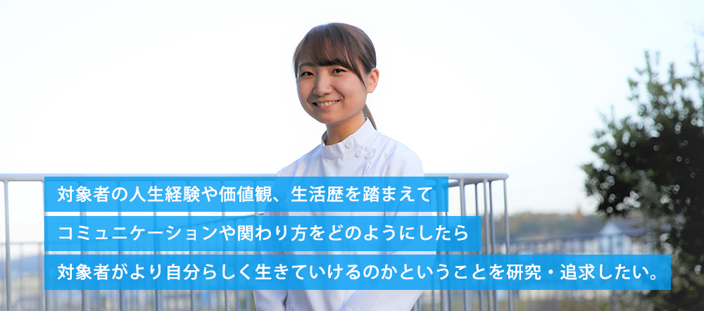 対象者の人生経験や価値観、生活歴を踏まえて、コミュニケーションや関わり方をどのようにしたら、対象者がより自分らしく生きていけるのかということを研究・追求したい。